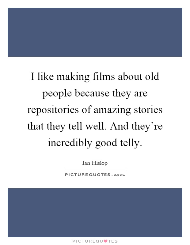 I like making films about old people because they are repositories of amazing stories that they tell well. And they're incredibly good telly Picture Quote #1