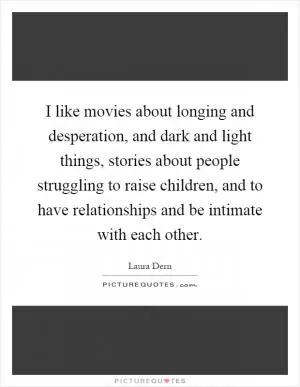 I like movies about longing and desperation, and dark and light things, stories about people struggling to raise children, and to have relationships and be intimate with each other Picture Quote #1