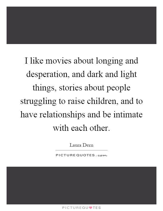 I like movies about longing and desperation, and dark and light things, stories about people struggling to raise children, and to have relationships and be intimate with each other Picture Quote #1