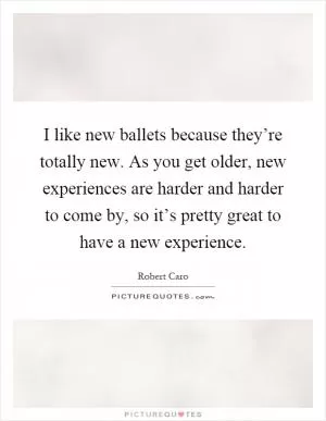 I like new ballets because they’re totally new. As you get older, new experiences are harder and harder to come by, so it’s pretty great to have a new experience Picture Quote #1