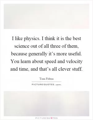 I like physics. I think it is the best science out of all three of them, because generally it’s more useful. You learn about speed and velocity and time, and that’s all clever stuff Picture Quote #1