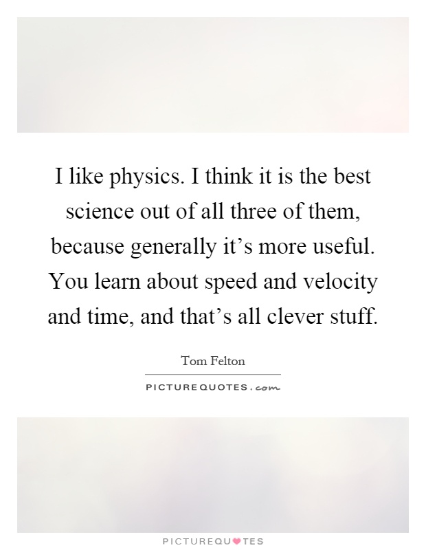 I like physics. I think it is the best science out of all three of them, because generally it's more useful. You learn about speed and velocity and time, and that's all clever stuff Picture Quote #1