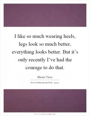 I like so much wearing heels, legs look so much better, everything looks better. But it’s only recently I’ve had the courage to do that Picture Quote #1