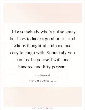 I like somebody who’s not so crazy but likes to have a good time... and who is thoughtful and kind and easy to laugh with. Somebody you can just be yourself with one hundred and fifty percent Picture Quote #1
