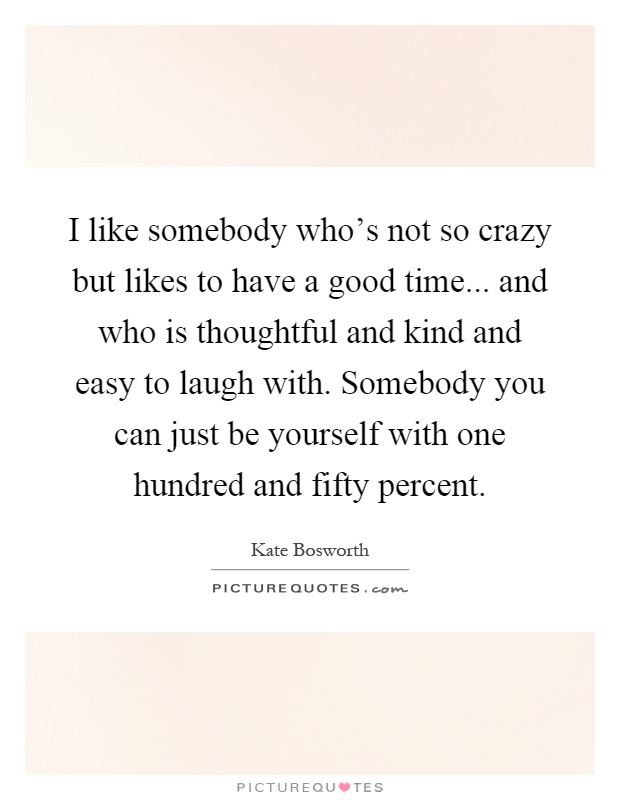 I like somebody who's not so crazy but likes to have a good time... and who is thoughtful and kind and easy to laugh with. Somebody you can just be yourself with one hundred and fifty percent Picture Quote #1