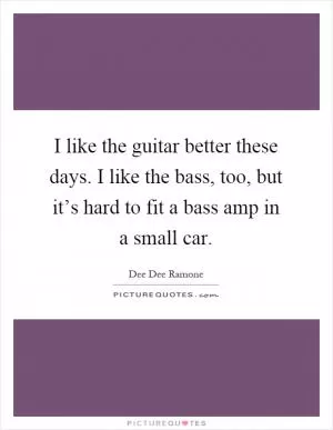 I like the guitar better these days. I like the bass, too, but it’s hard to fit a bass amp in a small car Picture Quote #1
