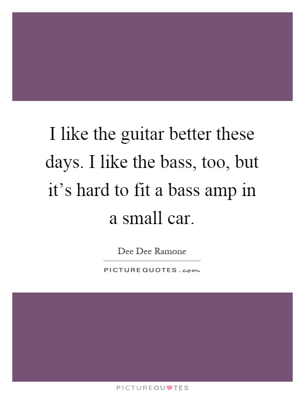 I like the guitar better these days. I like the bass, too, but it's hard to fit a bass amp in a small car Picture Quote #1