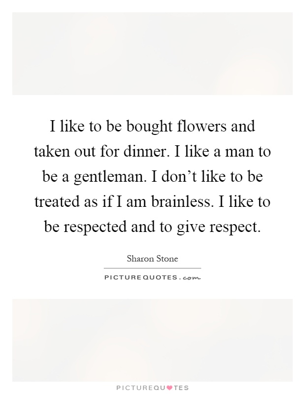 I like to be bought flowers and taken out for dinner. I like a man to be a gentleman. I don't like to be treated as if I am brainless. I like to be respected and to give respect Picture Quote #1