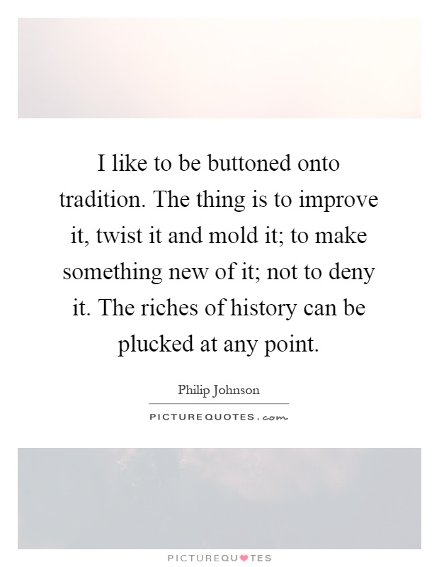 I like to be buttoned onto tradition. The thing is to improve it, twist it and mold it; to make something new of it; not to deny it. The riches of history can be plucked at any point Picture Quote #1