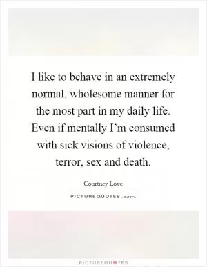 I like to behave in an extremely normal, wholesome manner for the most part in my daily life. Even if mentally I’m consumed with sick visions of violence, terror, sex and death Picture Quote #1