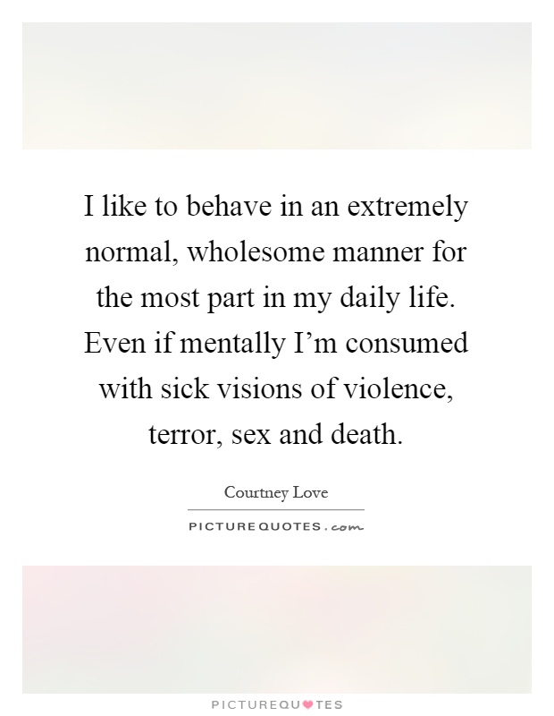 I like to behave in an extremely normal, wholesome manner for the most part in my daily life. Even if mentally I'm consumed with sick visions of violence, terror, sex and death Picture Quote #1