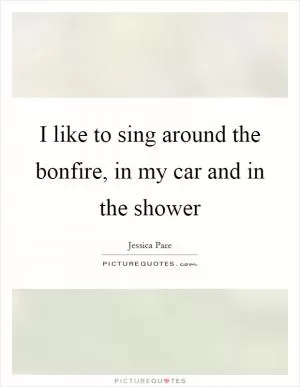 I like to sing around the bonfire, in my car and in the shower Picture Quote #1