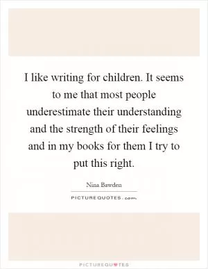 I like writing for children. It seems to me that most people underestimate their understanding and the strength of their feelings and in my books for them I try to put this right Picture Quote #1
