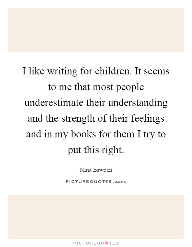 I like writing for children. It seems to me that most people underestimate their understanding and the strength of their feelings and in my books for them I try to put this right Picture Quote #1