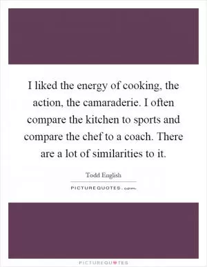 I liked the energy of cooking, the action, the camaraderie. I often compare the kitchen to sports and compare the chef to a coach. There are a lot of similarities to it Picture Quote #1