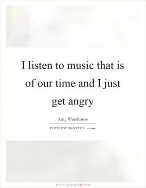I listen to music that is of our time and I just get angry Picture Quote #1