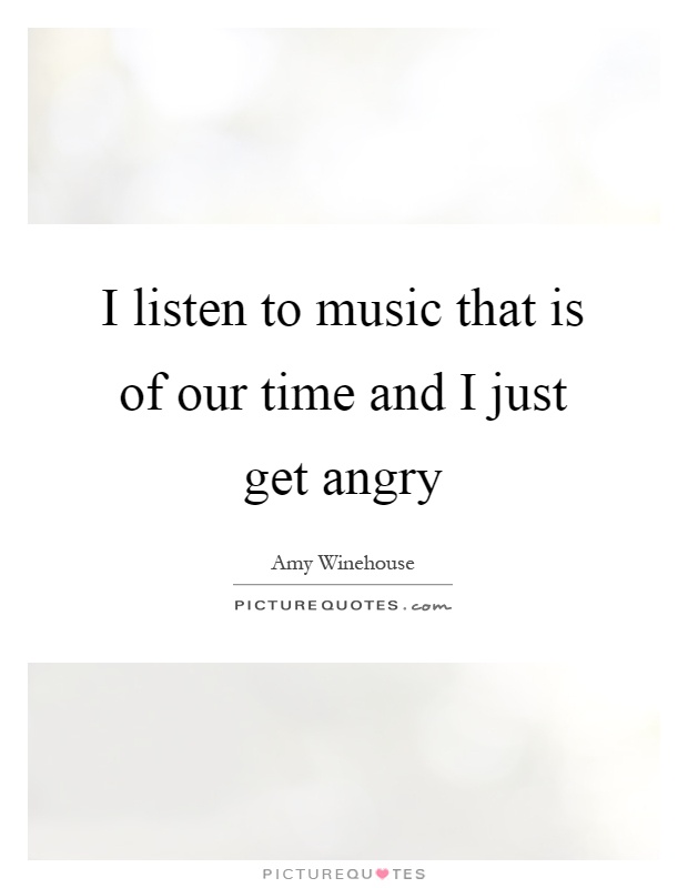 I listen to music that is of our time and I just get angry Picture Quote #1