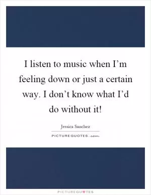 I listen to music when I’m feeling down or just a certain way. I don’t know what I’d do without it! Picture Quote #1