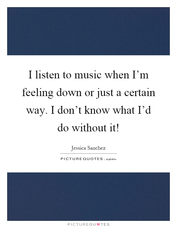 I listen to music when I'm feeling down or just a certain way. I don't know what I'd do without it! Picture Quote #1