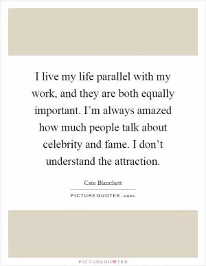 I live my life parallel with my work, and they are both equally important. I’m always amazed how much people talk about celebrity and fame. I don’t understand the attraction Picture Quote #1