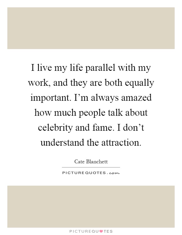 I live my life parallel with my work, and they are both equally important. I'm always amazed how much people talk about celebrity and fame. I don't understand the attraction Picture Quote #1