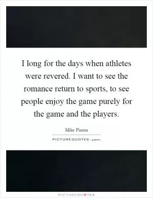 I long for the days when athletes were revered. I want to see the romance return to sports, to see people enjoy the game purely for the game and the players Picture Quote #1