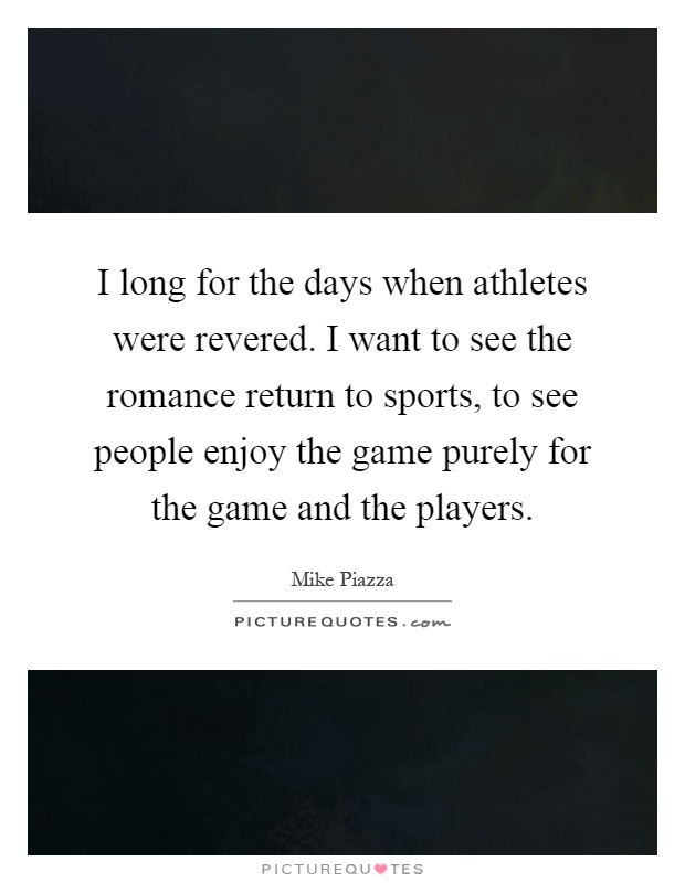 I long for the days when athletes were revered. I want to see the romance return to sports, to see people enjoy the game purely for the game and the players Picture Quote #1