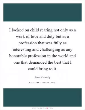 I looked on child rearing not only as a work of love and duty but as a profession that was fully as interesting and challenging as any honorable profession in the world and one that demanded the best that I could bring to it Picture Quote #1