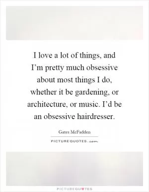 I love a lot of things, and I’m pretty much obsessive about most things I do, whether it be gardening, or architecture, or music. I’d be an obsessive hairdresser Picture Quote #1