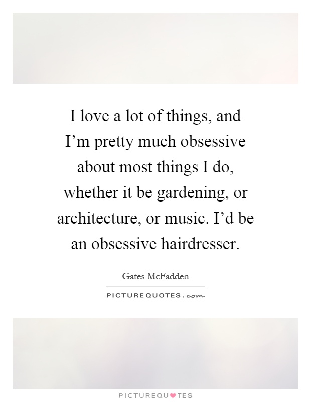 I love a lot of things, and I'm pretty much obsessive about most things I do, whether it be gardening, or architecture, or music. I'd be an obsessive hairdresser Picture Quote #1