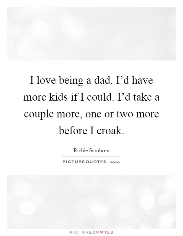 I love being a dad. I'd have more kids if I could. I'd take a couple more, one or two more before I croak Picture Quote #1