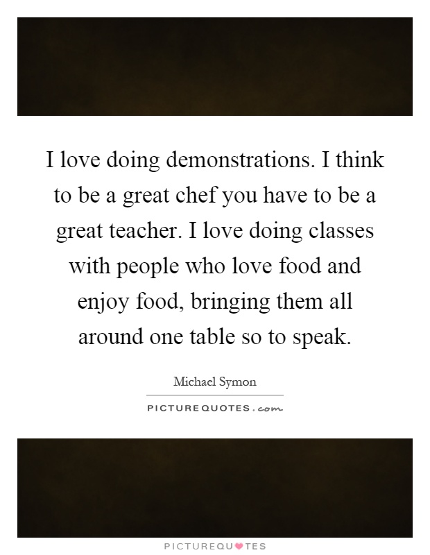 I love doing demonstrations. I think to be a great chef you have to be a great teacher. I love doing classes with people who love food and enjoy food, bringing them all around one table so to speak Picture Quote #1