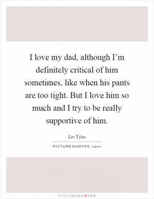 I love my dad, although I’m definitely critical of him sometimes, like when his pants are too tight. But I love him so much and I try to be really supportive of him Picture Quote #1