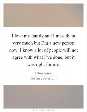 I love my family and I miss them very much but I’m a new person now. I know a lot of people will not agree with what I’ve done, but it was right for me Picture Quote #1