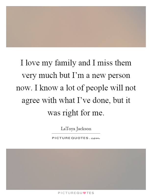 I love my family and I miss them very much but I'm a new person now. I know a lot of people will not agree with what I've done, but it was right for me Picture Quote #1