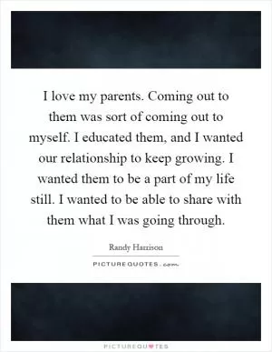 I love my parents. Coming out to them was sort of coming out to myself. I educated them, and I wanted our relationship to keep growing. I wanted them to be a part of my life still. I wanted to be able to share with them what I was going through Picture Quote #1