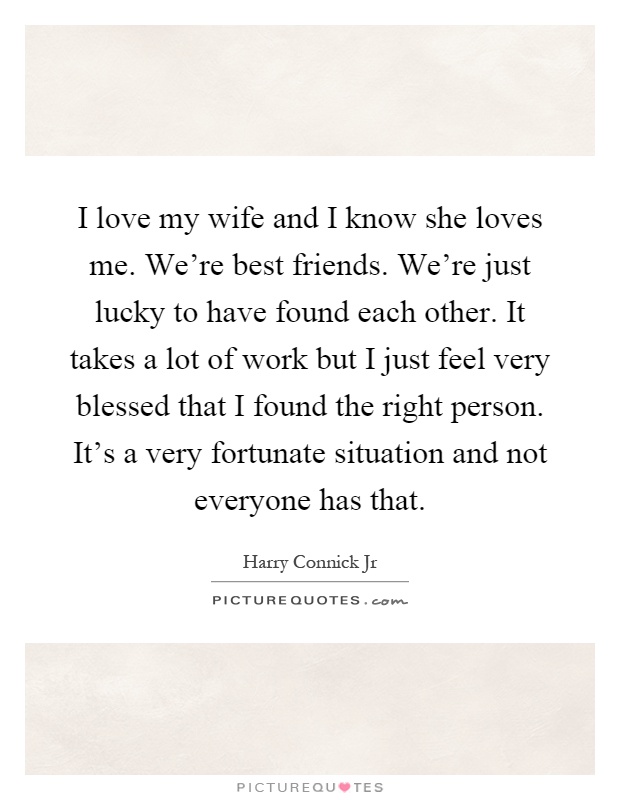 I love my wife and I know she loves me. We're best friends. We're just lucky to have found each other. It takes a lot of work but I just feel very blessed that I found the right person. It's a very fortunate situation and not everyone has that Picture Quote #1