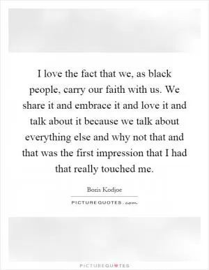 I love the fact that we, as black people, carry our faith with us. We share it and embrace it and love it and talk about it because we talk about everything else and why not that and that was the first impression that I had that really touched me Picture Quote #1