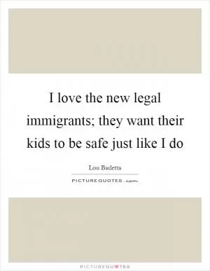 I love the new legal immigrants; they want their kids to be safe just like I do Picture Quote #1