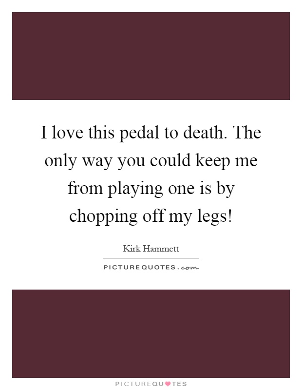 I love this pedal to death. The only way you could keep me from playing one is by chopping off my legs! Picture Quote #1