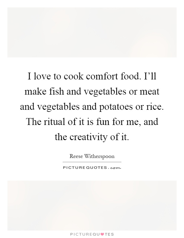 I love to cook comfort food. I'll make fish and vegetables or meat and vegetables and potatoes or rice. The ritual of it is fun for me, and the creativity of it Picture Quote #1