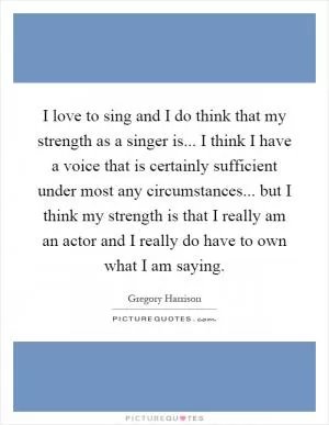I love to sing and I do think that my strength as a singer is... I think I have a voice that is certainly sufficient under most any circumstances... but I think my strength is that I really am an actor and I really do have to own what I am saying Picture Quote #1