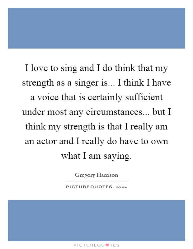 I love to sing and I do think that my strength as a singer is... I think I have a voice that is certainly sufficient under most any circumstances... but I think my strength is that I really am an actor and I really do have to own what I am saying Picture Quote #1