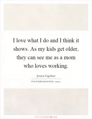 I love what I do and I think it shows. As my kids get older, they can see me as a mom who loves working Picture Quote #1