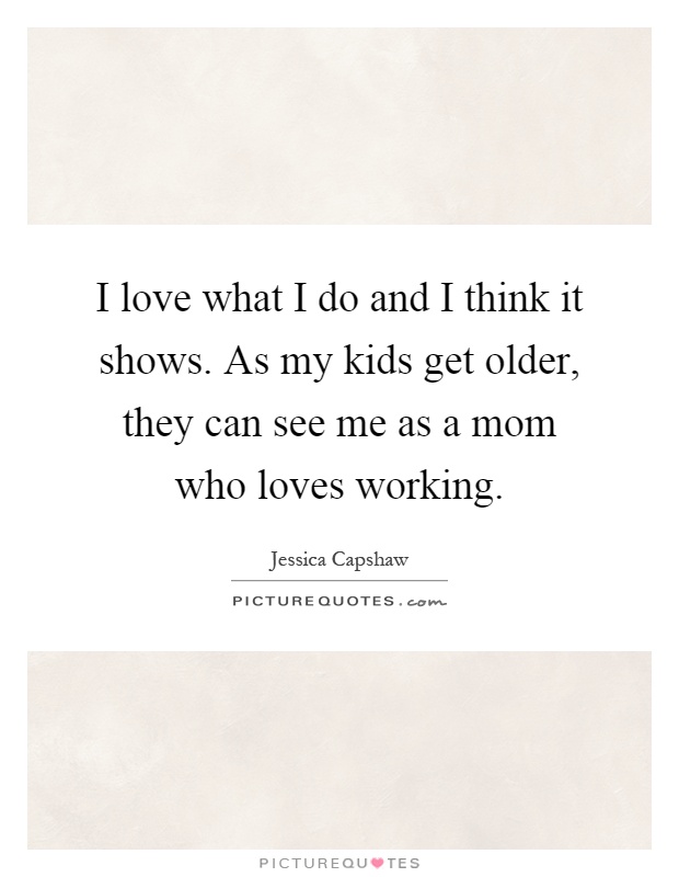 I love what I do and I think it shows. As my kids get older, they can see me as a mom who loves working Picture Quote #1