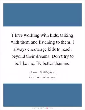I love working with kids, talking with them and listening to them. I always encourage kids to reach beyond their dreams. Don’t try to be like me. Be better than me Picture Quote #1