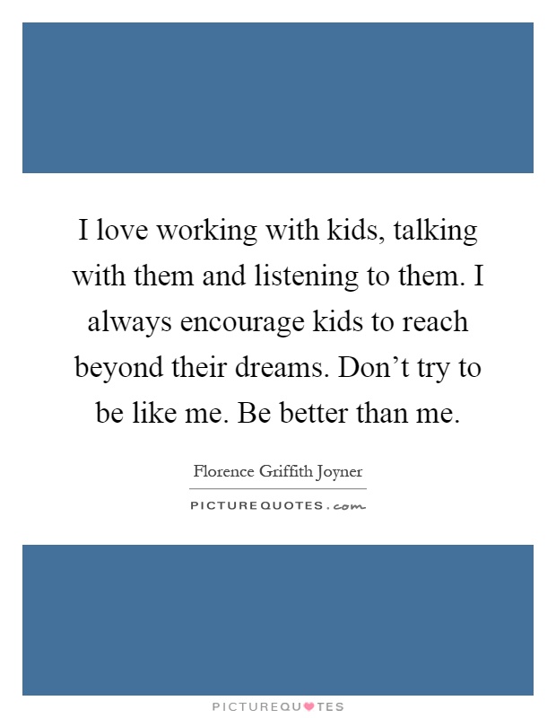 I love working with kids, talking with them and listening to them. I always encourage kids to reach beyond their dreams. Don't try to be like me. Be better than me Picture Quote #1