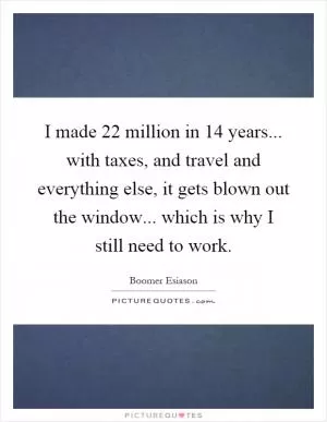 I made 22 million in 14 years... with taxes, and travel and everything else, it gets blown out the window... which is why I still need to work Picture Quote #1