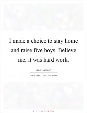 I made a choice to stay home and raise five boys. Believe me, it was hard work Picture Quote #1