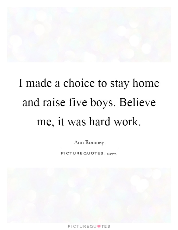 I made a choice to stay home and raise five boys. Believe me, it was hard work Picture Quote #1